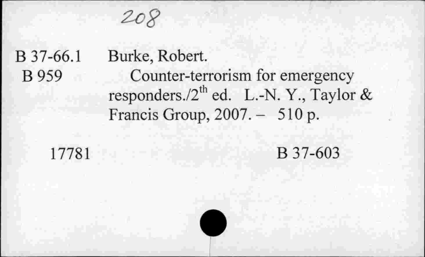 ﻿B 37-66.1 Burke, Robert.
B 959	Counter-terrorism for emergency
responders./2th ed. L.-N. Y., Taylor & Francis Group, 2007. - 510 p.
17781
B 37-603